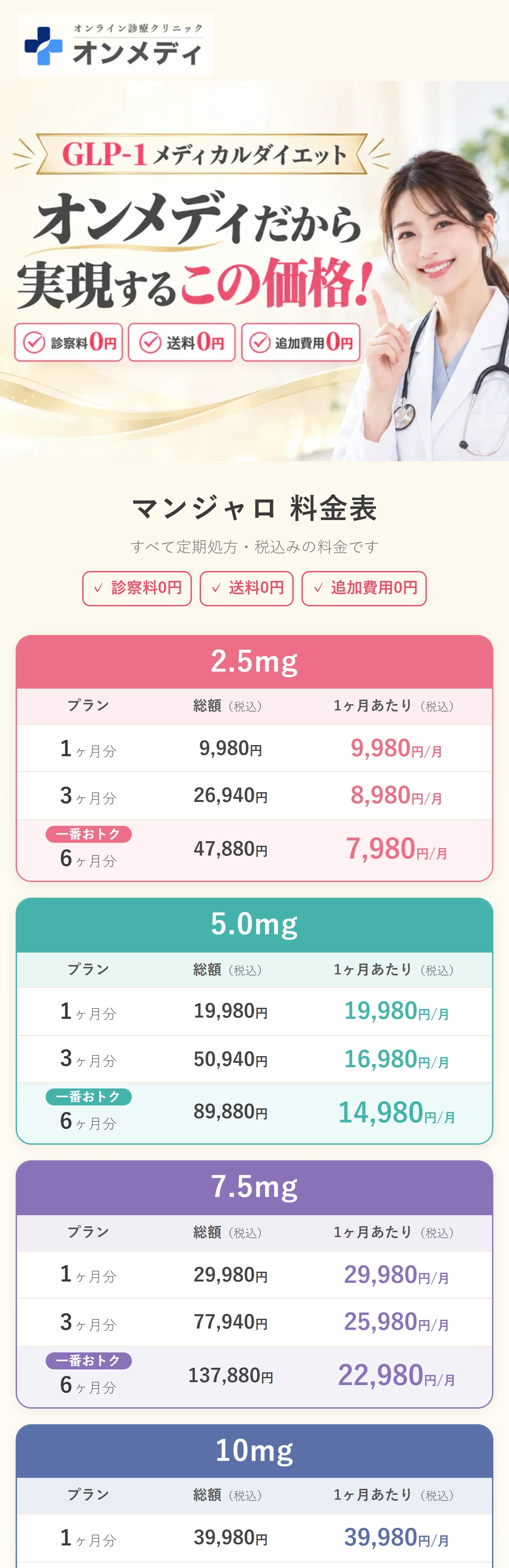 オンメディ オンライン診療クリニック GLP-1メディカルダイエット オンメディだから実現するこの価格！ 診察料0円・送料0円・追加費用0円 マンジャロ 料金表 すべて定期処方・税込みの料金です ✓ 診察料0円 ✓ 送料0円 ✓ 追加費用0円 2.5mg プラン 総額（税込） 1ヶ月あたり（税込） 1ヶ月分 9,980円 9,980円/月 3ヶ月分 26,940円 8,980円/月 一番おトク 6ヶ月分 47,880円 7,980円/月 5.0mg プラン 総額（税込） 1ヶ月あたり（税込） 1ヶ月分 19,980円 19,980円/月 3ヶ月分 50,940円 16,980円/月 一番おトク 6ヶ月分 89,880円 14,980円/月 7.5mg プラン 総額（税込） 1ヶ月あたり（税込） 1ヶ月分 29,980円 29,980円/月 3ヶ月分 77,940円 25,980円/月