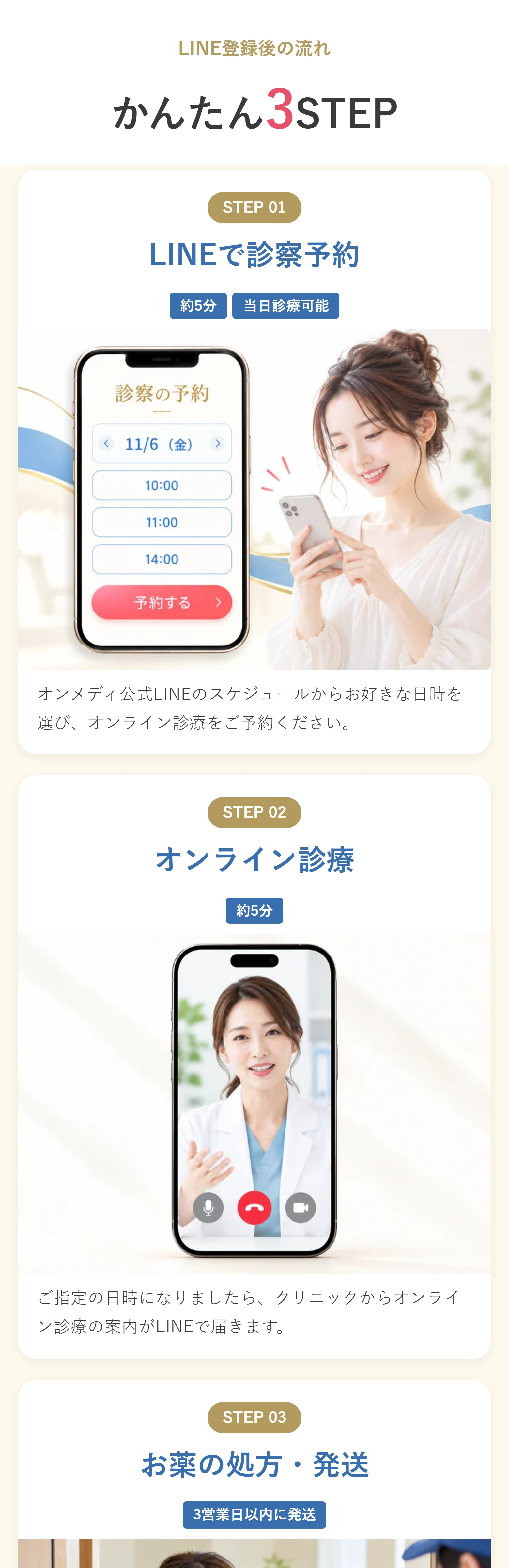 LINE登録後の流れ かんたん3STEP STEP 01 LINEで診察予約 約5分当日診療可能 オンメディ公式LINEのスケジュールからお好きな日時を選び、オンライン診療をご予約ください。 STEP 02 オンライン診療 約5分 ご指定の日時になりましたら、クリニックからオンライン診療の案内がLINEで届きます。 STEP 03 お薬の処方・発送 3営業日以内に発送 医師の診察後、3営業日以内にご指定の住所へお薬を発送します。 すべてスマホで完結。来院は不要です。 ※医師の診察の結果、お薬を処方できない場合がございます。