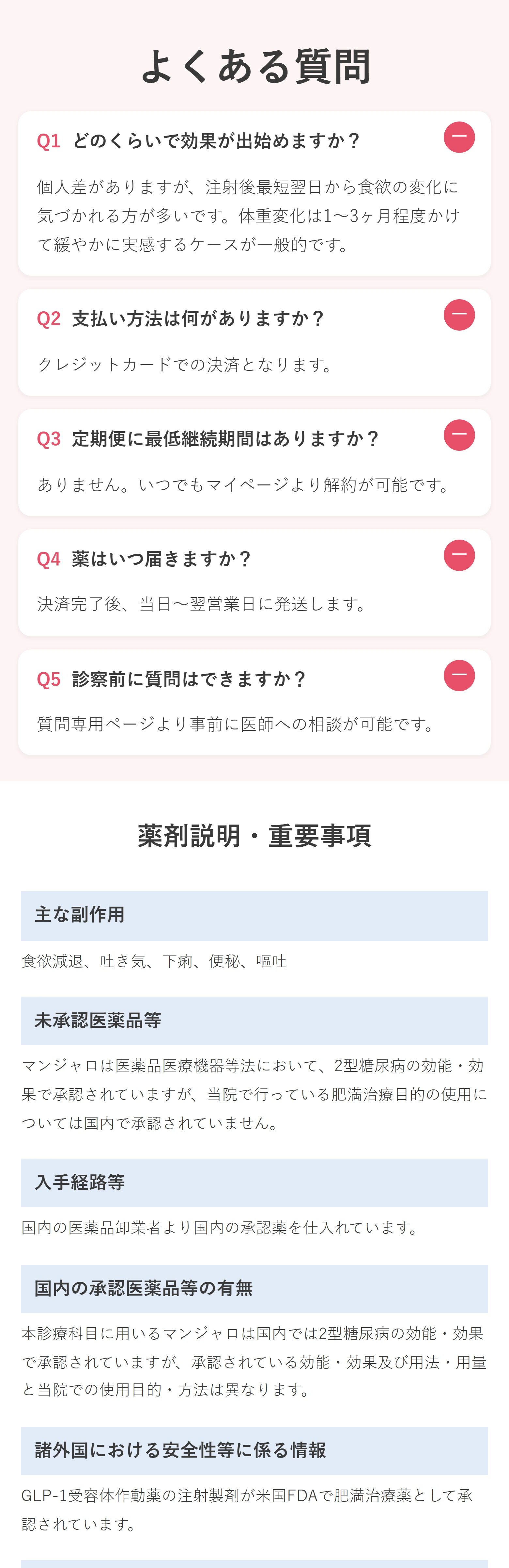 薬剤説明・重要事項 主な副作用 食欲減退、吐き気、下痢、便秘、嘔吐 未承認医薬品等 マンジャロは医薬品医療機器等法において、2型糖尿病の効能・効果で承認されていますが、当院で行っている肥満治療目的の使用については国内で承認されていません。 入手経路等 国内の医薬品卸業者より国内の承認薬を仕入